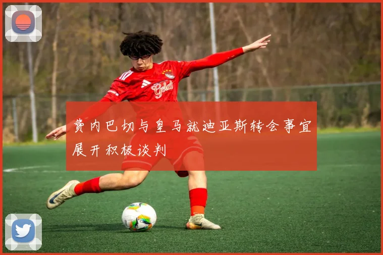 费内巴切与皇马就迪亚斯转会事宜展开积极谈判