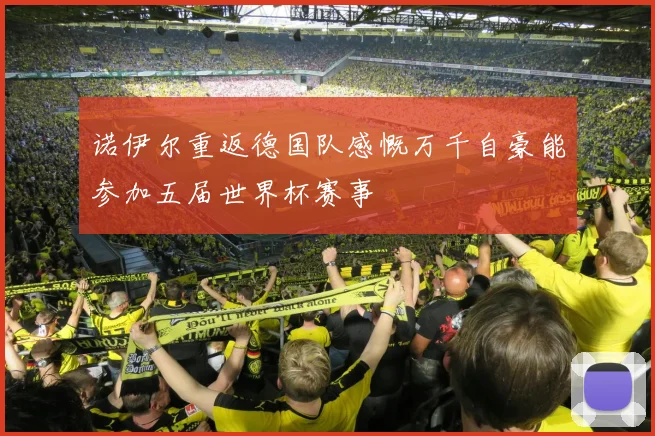 诺伊尔重返德国队感慨万千自豪能参加五届世界杯赛事