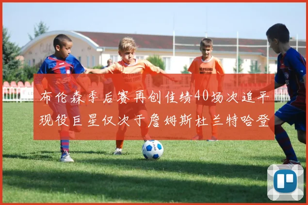 布伦森季后赛再创佳绩40场次追平现役巨星仅次于詹姆斯杜兰特哈登