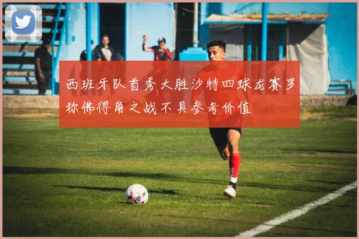 西班牙队首秀大胜沙特四球龙赛罗称佛得角之战不具参考价值