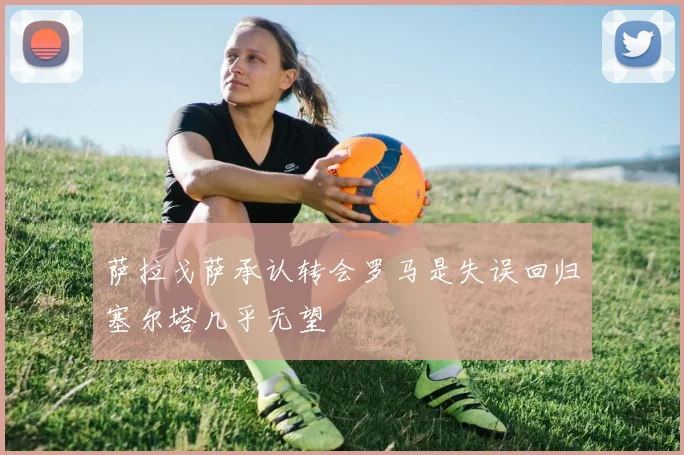 萨拉戈萨承认转会罗马是失误回归塞尔塔几乎无望