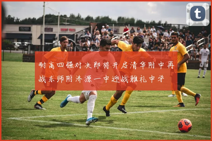 耐高四强对决即将开启清华附中再战东师附济源一中迎战雅礼中学