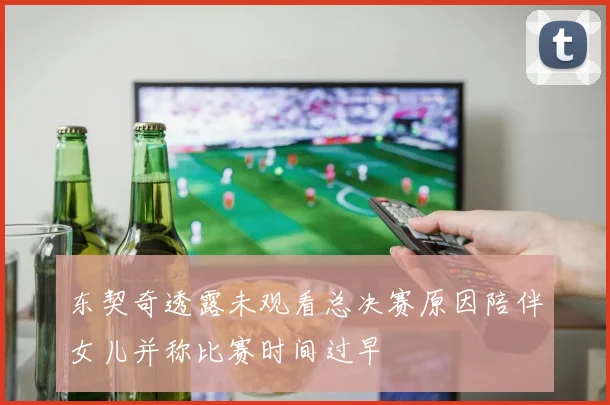 东契奇透露未观看总决赛原因陪伴女儿并称比赛时间过早