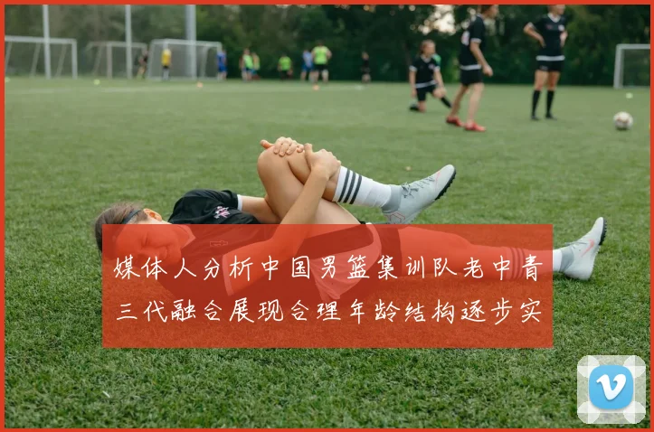 媒体人分析中国男篮集训队老中青三代融合展现合理年龄结构逐步实现换血