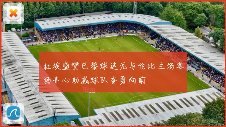 杜埃盛赞巴黎球迷无与伦比主场客场齐心助威球队奋勇向前