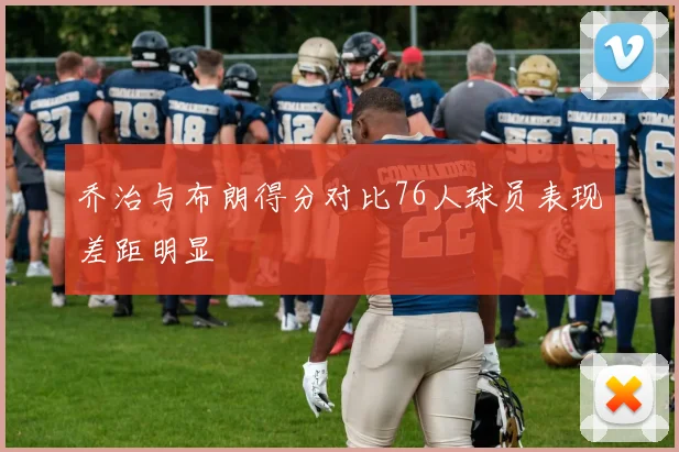 乔治与布朗得分对比76人球员表现差距明显
