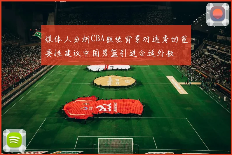 媒体人分析CBA教练背景对选秀的重要性建议中国男篮引进合适外教