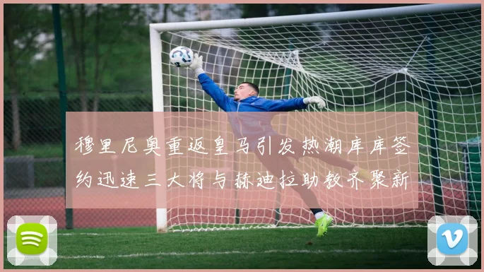 穆里尼奥重返皇马引发热潮库库签约迅速三大将与赫迪拉助教齐聚新阵容