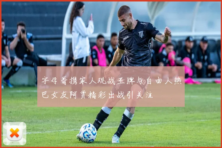 字母哥携家人观战王牌与自由人热巴女友阿贾精彩出战引关注