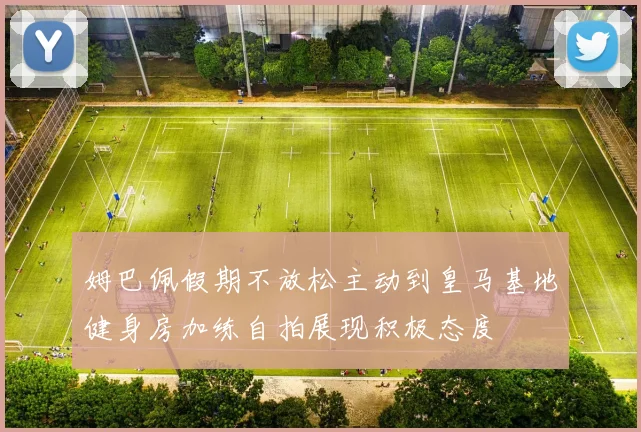 姆巴佩假期不放松主动到皇马基地健身房加练自拍展现积极态度