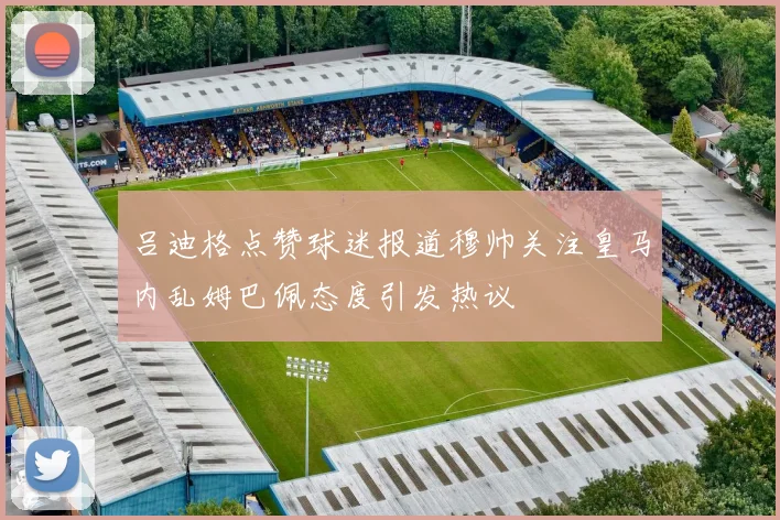 吕迪格点赞球迷报道穆帅关注皇马内乱姆巴佩态度引发热议