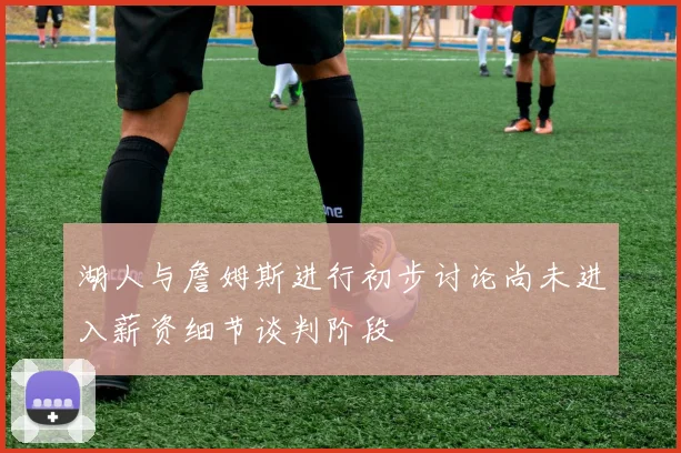 湖人与詹姆斯进行初步讨论尚未进入薪资细节谈判阶段