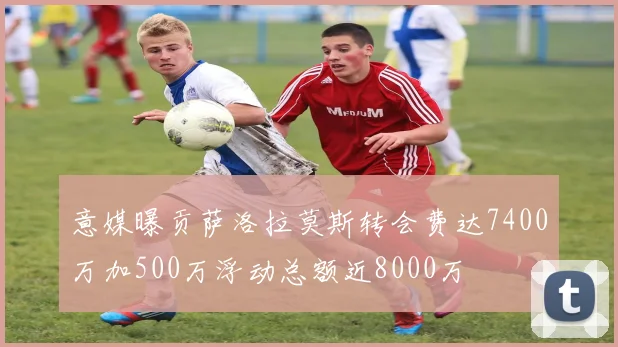 意媒曝贡萨洛拉莫斯转会费达7400万加500万浮动总额近8000万