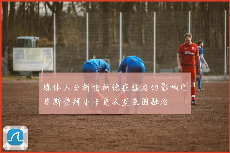 媒体人分析伦纳德在猛龙的影响巴恩斯崇拜小卡更衣室氛围融洽